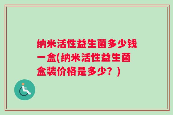 纳米活性益生菌多少钱一盒(纳米活性益生菌盒装价格是多少?) 纳米活性益生菌多少钱一盒(纳米活性益生菌盒装价格是多少?)