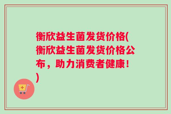 衡欣益生菌发货价格(衡欣益生菌发货价格公布，助力消费者健康！)