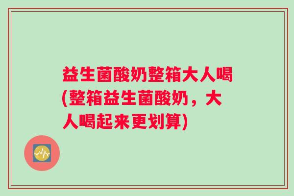 益生菌酸奶整箱大人喝(整箱益生菌酸奶，大人喝起来更划算)