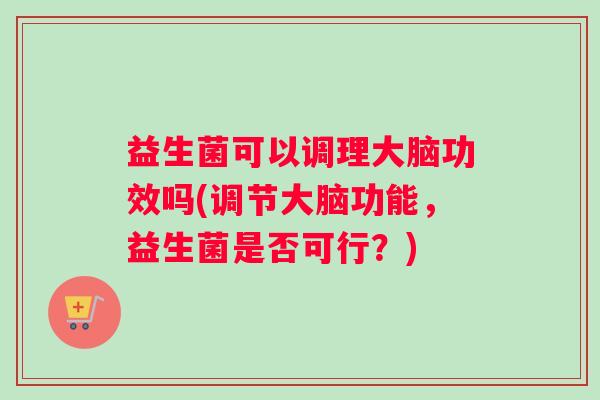 益生菌可以调理大脑功效吗(调节大脑功能，益生菌是否可行？)