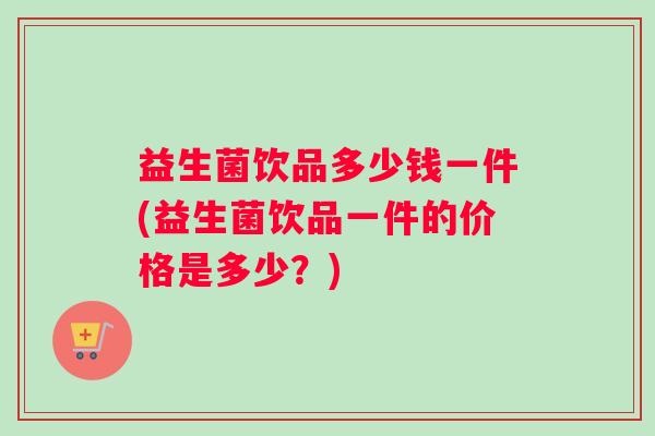 益生菌饮品多少钱一件(益生菌饮品一件的价格是多少？)