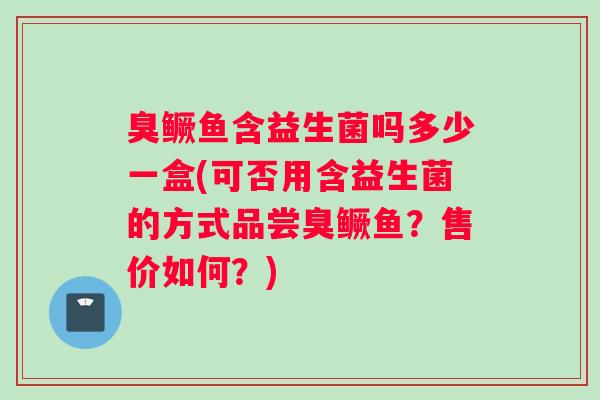 臭鳜鱼含益生菌吗多少一盒(可否用含益生菌的方式品尝臭鳜鱼？售价如何？)
