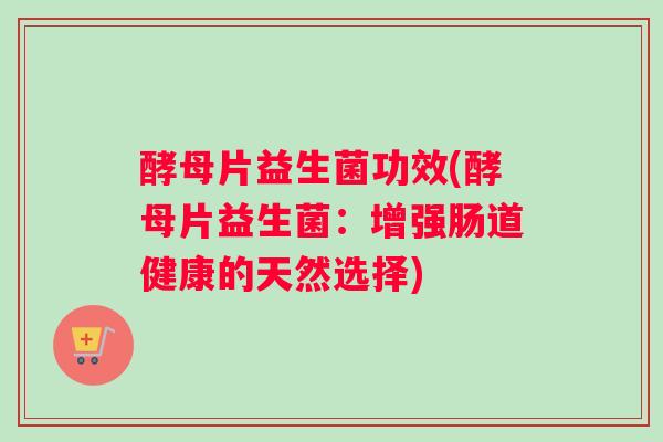 酵母片益生菌功效(酵母片益生菌：增强肠道健康的天然选择)