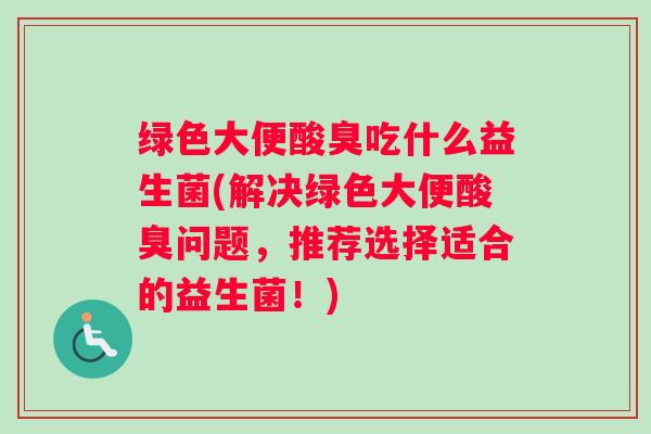 绿色大便酸臭吃什么益生菌(解决绿色大便酸臭问题，推荐选择适合的益生菌！)