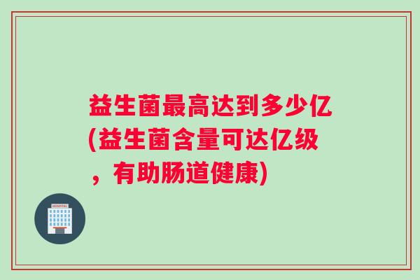 益生菌最高达到多少亿(益生菌含量可达亿级，有助肠道健康)