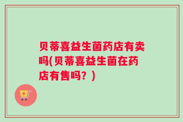贝蒂喜益生菌药店有卖吗(贝蒂喜益生菌在药店有售吗？)