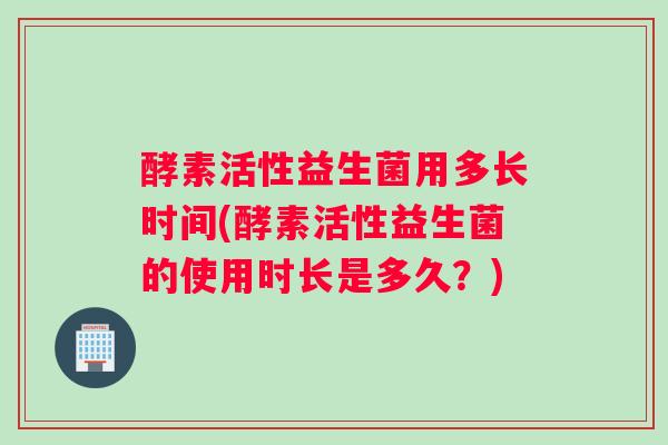 酵素活性益生菌用多长时间(酵素活性益生菌的使用时长是多久？)
