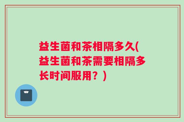 益生菌和茶相隔多久(益生菌和茶需要相隔多长时间服用？)