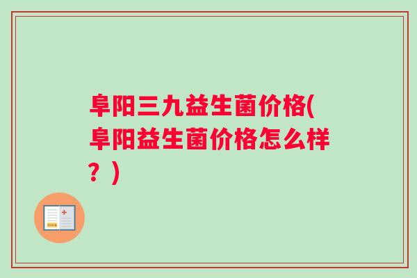 阜阳三九益生菌价格(阜阳益生菌价格怎么样？)