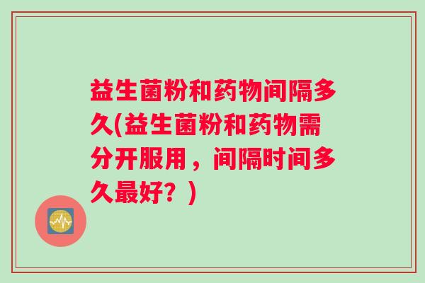 益生菌粉和药物间隔多久(益生菌粉和药物需分开服用，间隔时间多久最好？)