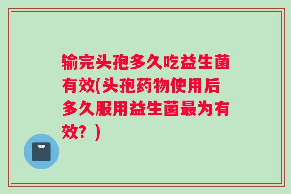 输完头孢多久吃益生菌有效(头孢药物使用后多久服用益生菌最为有效？)