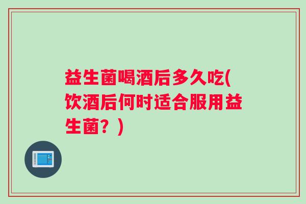 益生菌喝酒后多久吃(饮酒后何时适合服用益生菌？)