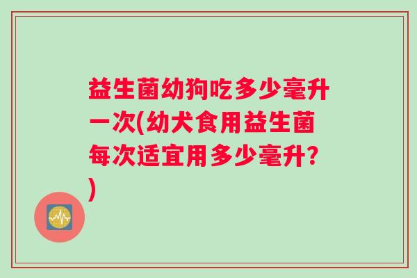 益生菌幼狗吃多少毫升一次(幼犬食用益生菌每次适宜用多少毫升？)