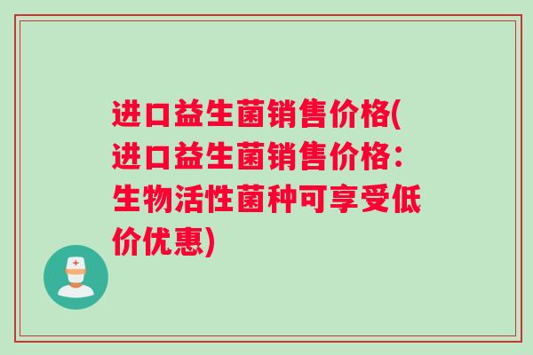 进口益生菌销售价格(进口益生菌销售价格：生物活性菌种可享受低价优惠)