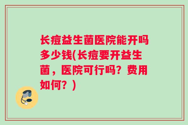 长痘益生菌医院能开吗多少钱(长痘要开益生菌，医院可行吗？费用如何？)