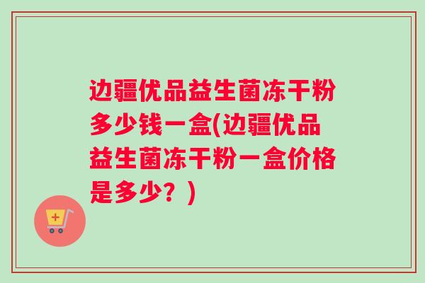 边疆优品益生菌冻干粉多少钱一盒(边疆优品益生菌冻干粉一盒价格是多少？)