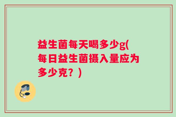 益生菌每天喝多少g(每日益生菌摄入量应为多少克？)