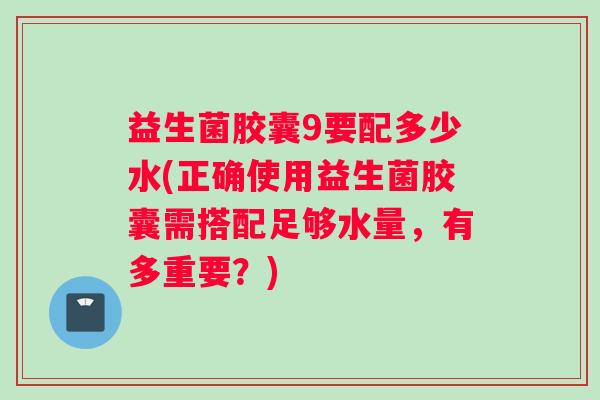 益生菌胶囊9要配多少水(正确使用益生菌胶囊需搭配足够水量，有多重要？)