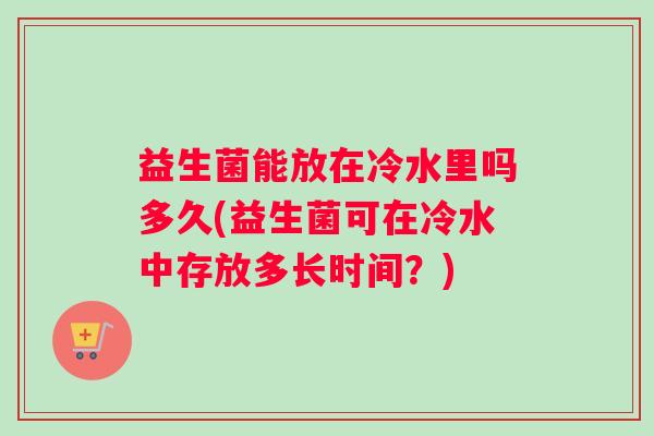 益生菌能放在冷水里吗多久(益生菌可在冷水中存放多长时间？)