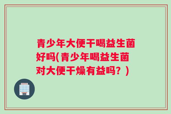 青少年大便干喝益生菌好吗(青少年喝益生菌对大便干燥有益吗？)