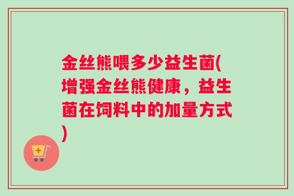 金丝熊喂多少益生菌(增强金丝熊健康，益生菌在饲料中的加量方式)