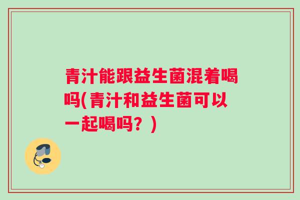 青汁能跟益生菌混着喝吗(青汁和益生菌可以一起喝吗？)