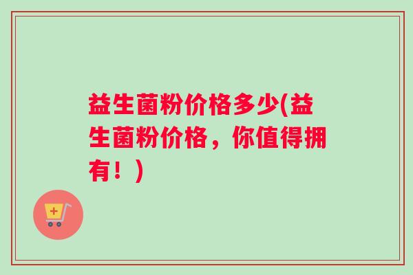 益生菌粉价格多少(益生菌粉价格，你值得拥有！)