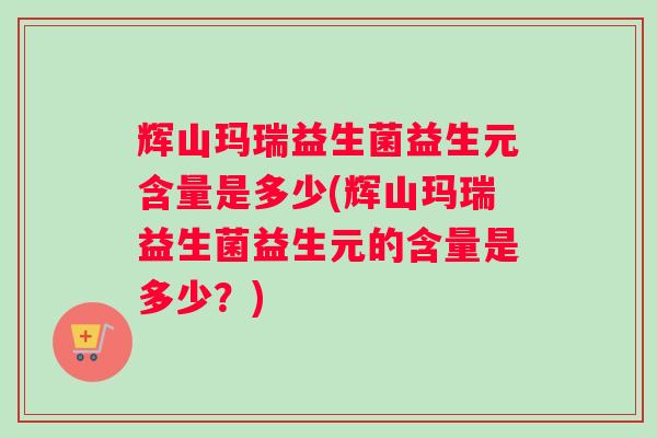 辉山玛瑞益生菌益生元含量是多少(辉山玛瑞益生菌益生元的含量是多少？)