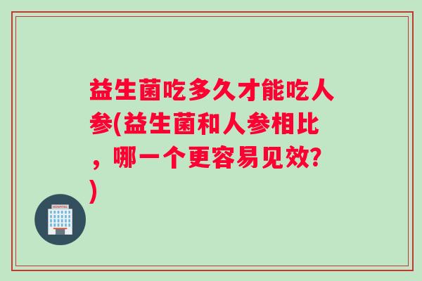 益生菌吃多久才能吃人参(益生菌和人参相比，哪一个更容易见效？)
