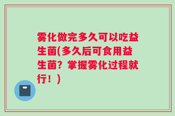 雾化做完多久可以吃益生菌(多久后可食用益生菌？掌握雾化过程就行！)