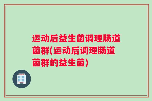 运动后益生菌调理肠道菌群(运动后调理肠道菌群的益生菌)