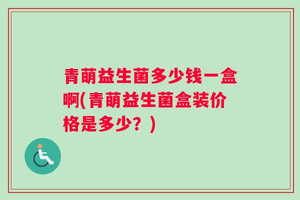 青萌益生菌多少钱一盒啊(青萌益生菌盒装价格是多少？)