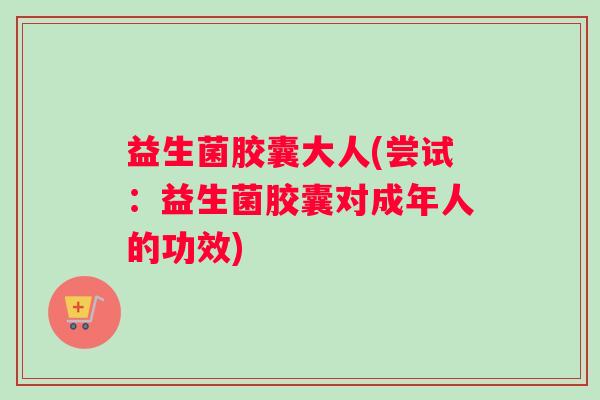 益生菌胶囊大人(尝试:益生菌胶囊对成年人的功效) 益生菌胶囊大人(尝试:益生菌胶囊对成年人的功效)