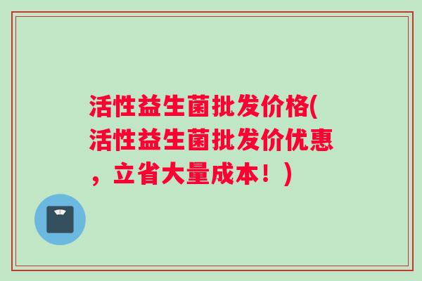 活性益生菌批发价格(活性益生菌批发价优惠，立省大量成本！)