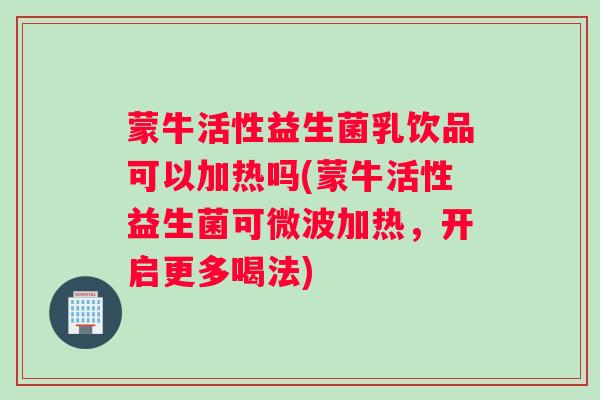 蒙牛活性益生菌乳饮品可以加热吗(蒙牛活性益生菌可微波加热，开启更多喝法)