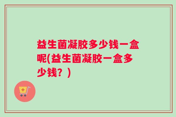 益生菌凝胶多少钱一盒呢(益生菌凝胶一盒多少钱？)