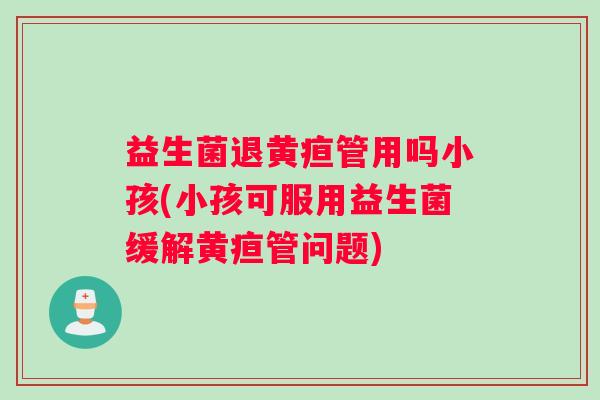 益生菌退黄疸管用吗小孩(小孩可服用益生菌缓解黄疸管问题)