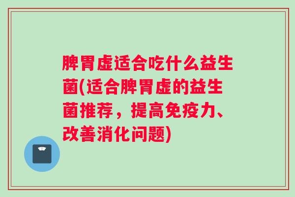 脾胃虚适合吃什么益生菌(适合脾胃虚的益生菌推荐，提高免疫力、改善消化问题)