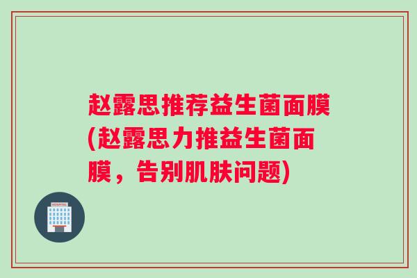 赵露思推荐益生菌面膜(赵露思力推益生菌面膜，告别肌肤问题)