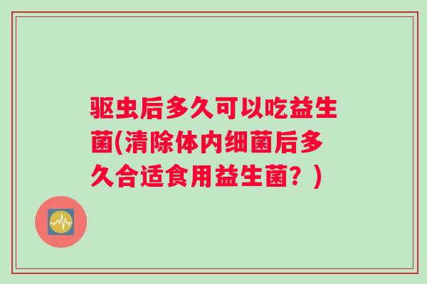 驱虫后多久可以吃益生菌(清除体内细菌后多久合适食用益生菌？)