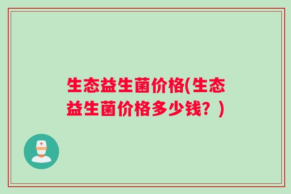 生态益生菌价格(生态益生菌价格多少钱？)
