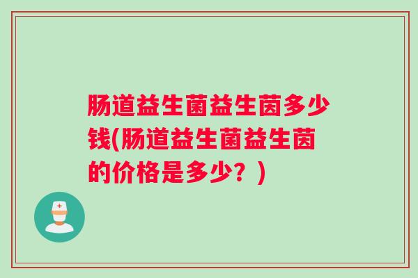 肠道益生菌益生茵多少钱(肠道益生菌益生茵的价格是多少？)