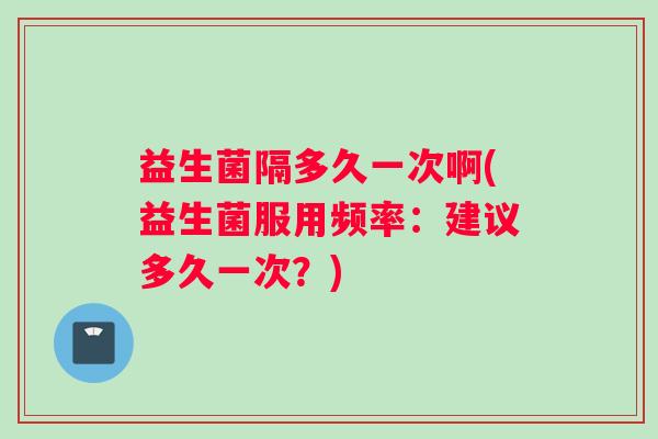 益生菌隔多久一次啊(益生菌服用频率：建议多久一次？)