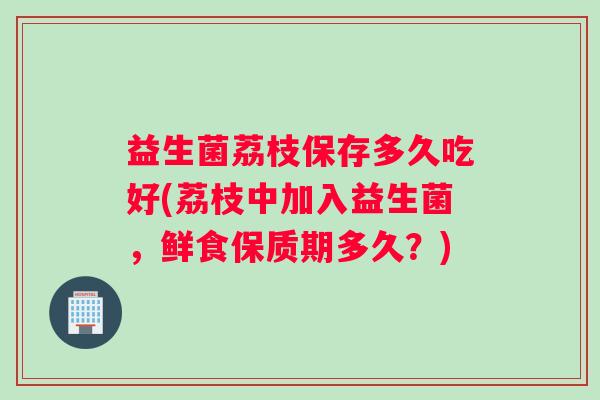 益生菌荔枝保存多久吃好(荔枝中加入益生菌，鲜食保质期多久？)