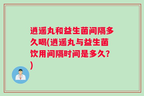 逍遥丸和益生菌间隔多久喝(逍遥丸与益生菌饮用间隔时间是多久？)