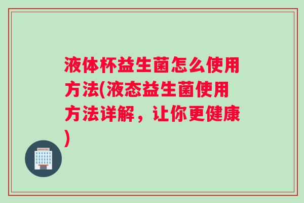 液体杯益生菌怎么使用方法(液态益生菌使用方法详解，让你更健康)
