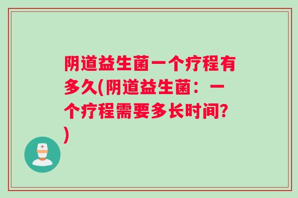 阴道益生菌一个疗程有多久(阴道益生菌：一个疗程需要多长时间？)