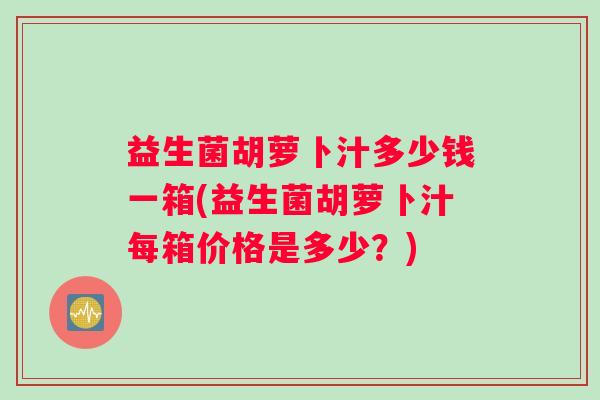 益生菌胡萝卜汁多少钱一箱(益生菌胡萝卜汁每箱价格是多少？)