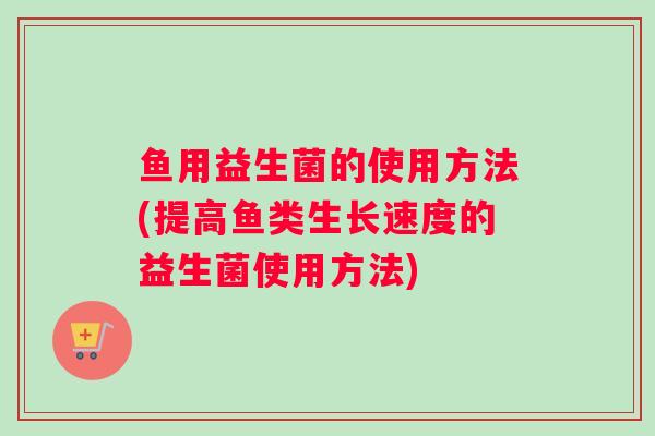 鱼用益生菌的使用方法(提高鱼类生长速度的益生菌使用方法)