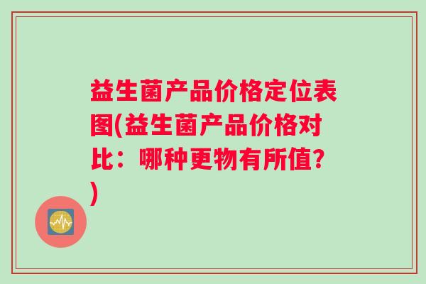 益生菌产品价格定位表图(益生菌产品价格对比：哪种更物有所值？)